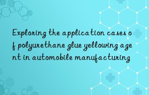 Exploring the application cases of polyurethane glue yellowing agent in automobile manufacturing