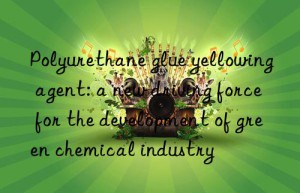 Polyurethane glue yellowing agent: a new driving force for the development of green chemical industry