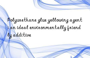 Polyurethane glue yellowing agent: an ideal environmentally friendly additive