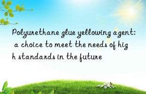 Polyurethane glue yellowing agent: a choice to meet the needs of high standards in the future