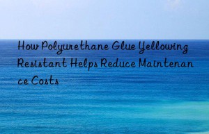 How Polyurethane Glue Yellowing Resistant Helps Reduce Maintenance Costs