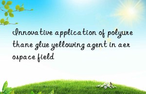 Innovative application of polyurethane glue yellowing agent in aerospace field