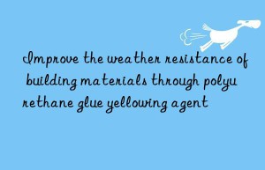 Improve the weather resistance of building materials through polyurethane glue yellowing agent