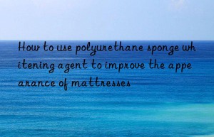 How to use polyurethane sponge whitening agent to improve the appearance of mattresses