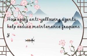 How epoxy anti-yellowing agents help reduce maintenance frequency