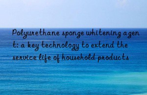 Polyurethane sponge whitening agent: a key technology to extend the service life of household products