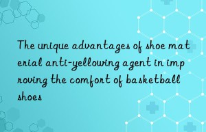 The unique advantages of shoe material anti-yellowing agent in improving the comfort of basketball shoes