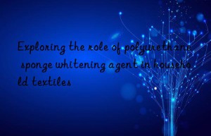 Exploring the role of polyurethane sponge whitening agent in household textiles