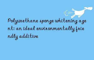 Polyurethane sponge whitening agent: an ideal environmentally friendly additive