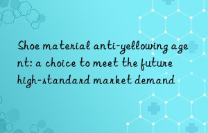 Shoe material anti-yellowing agent: a choice to meet the future high-standard market demand