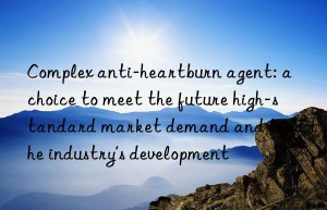 Complex anti-heartburn agent: a choice to meet the future high-standard market demand and lead the industry’s development