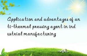 Application and advantages of anti-thermal pressing agent in industrial manufacturing