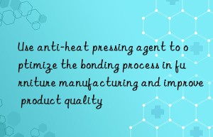 Use anti-heat pressing agent to optimize the bonding process in furniture manufacturing and improve product quality