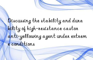 Discussing the stability and durability of high-resistance castor anti-yellowing agent under extreme conditions