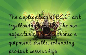 The application of BASF anti-yellowing agent in the manufacturing of electronic equipment shells, extending product service life