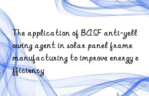 The application of BASF anti-yellowing agent in solar panel frame manufacturing to improve energy efficiency