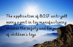 The application of BASF anti-yellowing agent in toy manufacturing ensures the safety and longevity of children’s toys