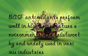 BASF antioxidants perform well in high temperature environments, are trustworthy and widely used in various industries