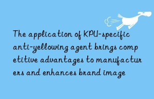 The application of KPU-specific anti-yellowing agent brings competitive advantages to manufacturers and enhances brand image