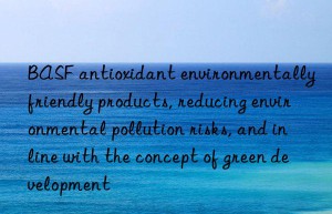 BASF antioxidant environmentally friendly products, reducing environmental pollution risks, and in line with the concept of green development