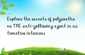 Explore the secrets of polyurethane TPE anti-yellowing agent in automotive interiors