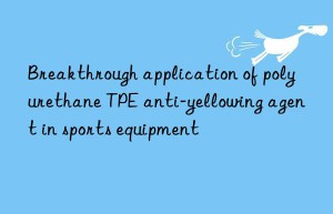 Breakthrough application of polyurethane TPE anti-yellowing agent in sports equipment