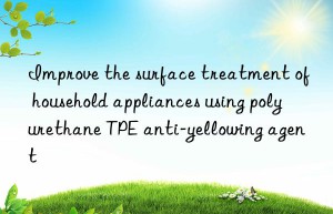 Improve the surface treatment of household appliances using polyurethane TPE anti-yellowing agent