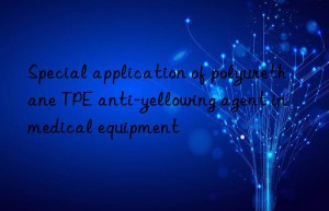 Special application of polyurethane TPE anti-yellowing agent in medical equipment