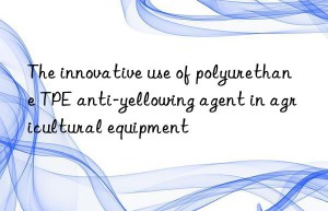 The innovative use of polyurethane TPE anti-yellowing agent in agricultural equipment