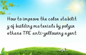 How to improve the color stability of building materials by polyurethane TPE anti-yellowing agent