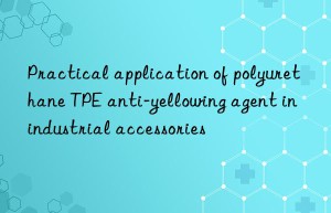 Practical application of polyurethane TPE anti-yellowing agent in industrial accessories