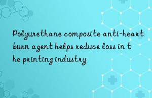 Polyurethane composite anti-heartburn agent helps reduce loss in the printing industry