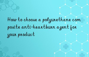 How to choose a polyurethane composite anti-heartburn agent for your product