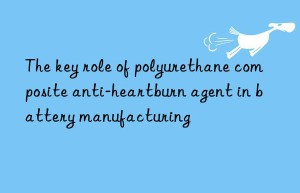 The key role of polyurethane composite anti-heartburn agent in battery manufacturing