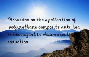 Discussion on the application of polyurethane composite anti-heartburn agent in pharmaceutical production