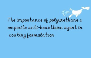 The importance of polyurethane composite anti-heartburn agent in coating formulation