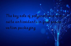 The key role of polyurethane composite antioxidants in food preservation packaging