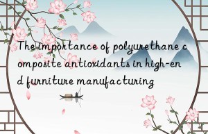 The importance of polyurethane composite antioxidants in high-end furniture manufacturing