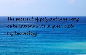 The prospect of polyurethane composite antioxidants in green building technology