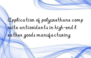 Application of polyurethane composite antioxidants in high-end leather goods manufacturing