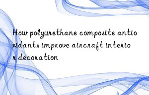 How polyurethane composite antioxidants improve aircraft interior decoration