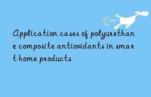 Application cases of polyurethane composite antioxidants in smart home products