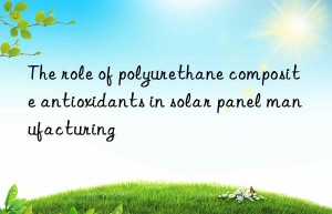 The role of polyurethane composite antioxidants in solar panel manufacturing