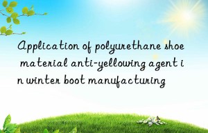 Application of polyurethane shoe material anti-yellowing agent in winter boot manufacturing