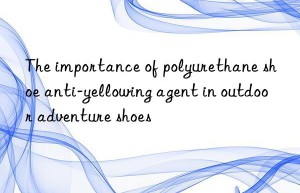 The importance of polyurethane shoe anti-yellowing agent in outdoor adventure shoes