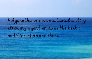 Polyurethane shoe material anti-yellowing agent ensures the best condition of dance shoes