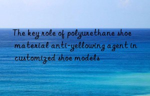 The key role of polyurethane shoe material anti-yellowing agent in customized shoe models