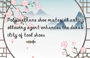 Polyurethane shoe material anti-yellowing agent enhances the durability of tool shoes