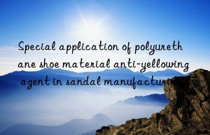 Special application of polyurethane shoe material anti-yellowing agent in sandal manufacturing