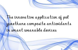 The innovative application of polyurethane composite antioxidants in smart wearable devices